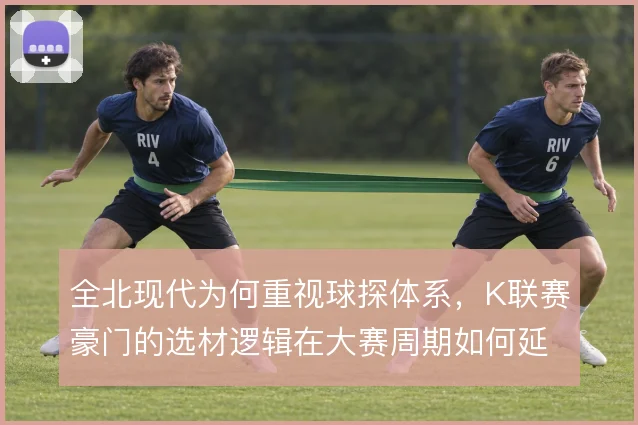 全北现代为何重视球探体系,K联赛豪门的选材逻辑在大赛周期如何延续
