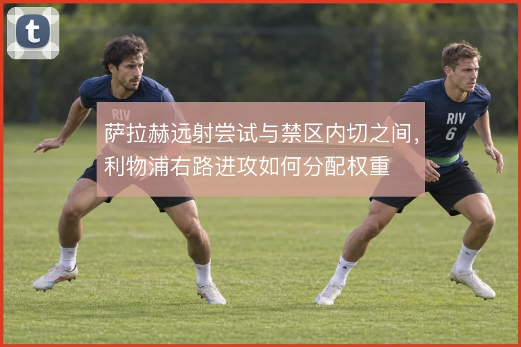 萨拉赫远射尝试与禁区内切之间,利物浦右路进攻如何分配权重