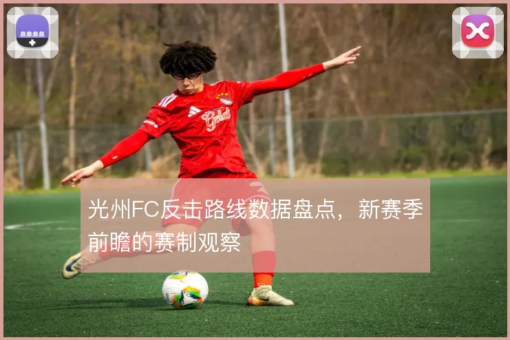 光州FC反击路线数据盘点,新赛季前瞻的赛制观察