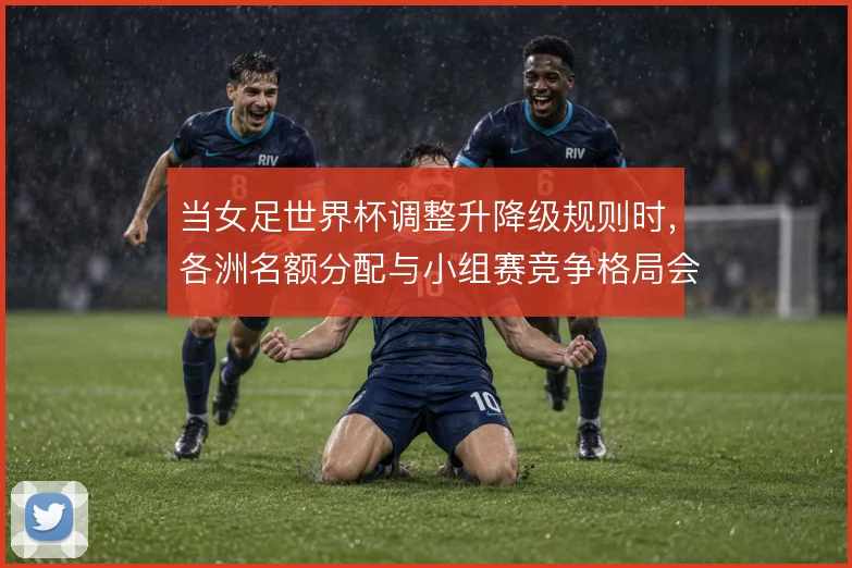 当女足世界杯调整升降级规则时,各洲名额分配与小组赛竞争格局会怎样变化