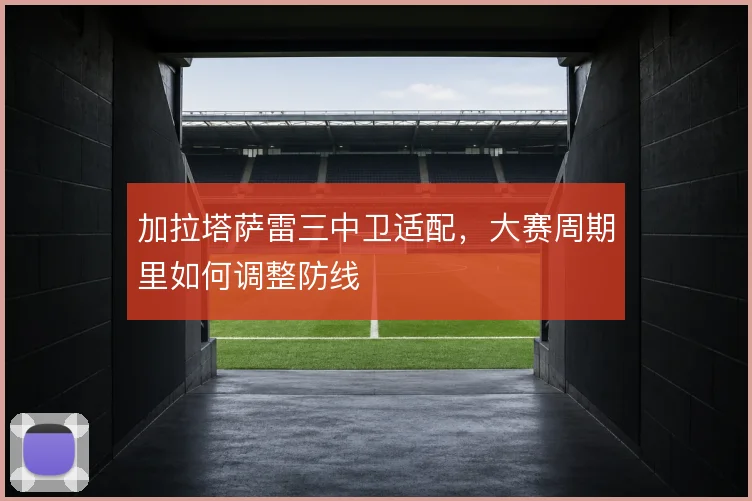 加拉塔萨雷三中卫适配,大赛周期里如何调整防线
