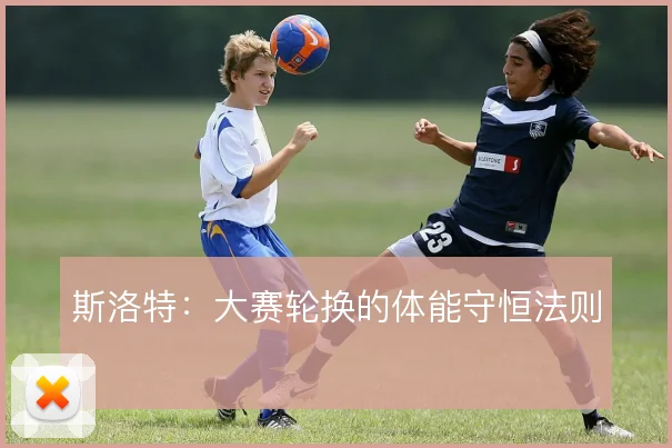 斯洛特:大赛轮换的体能守恒法则