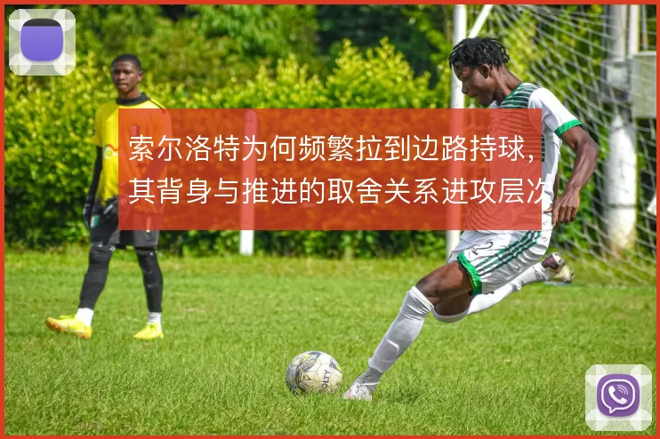 索尔洛特为何频繁拉到边路持球,其背身与推进的取舍关系进攻层次