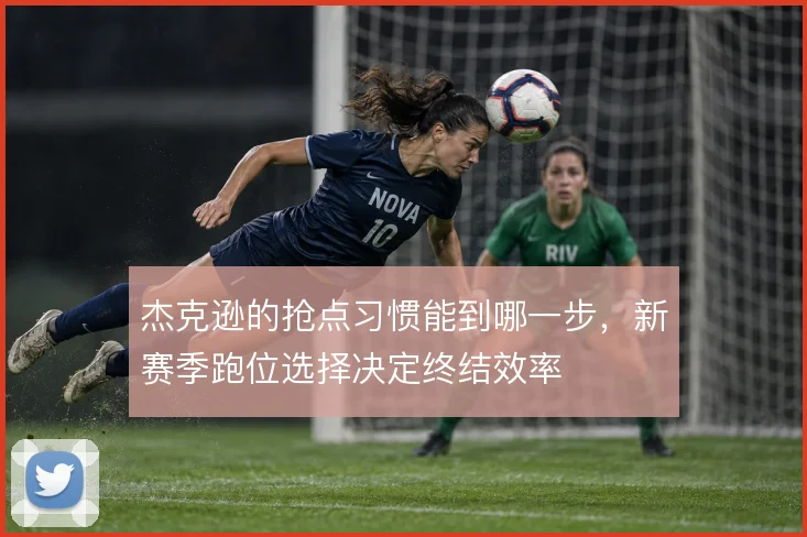 杰克逊的抢点习惯能到哪一步,新赛季跑位选择决定终结效率