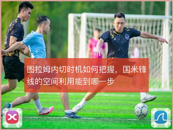 图拉姆内切时机如何把握，国米锋线的空间利用能到哪一步