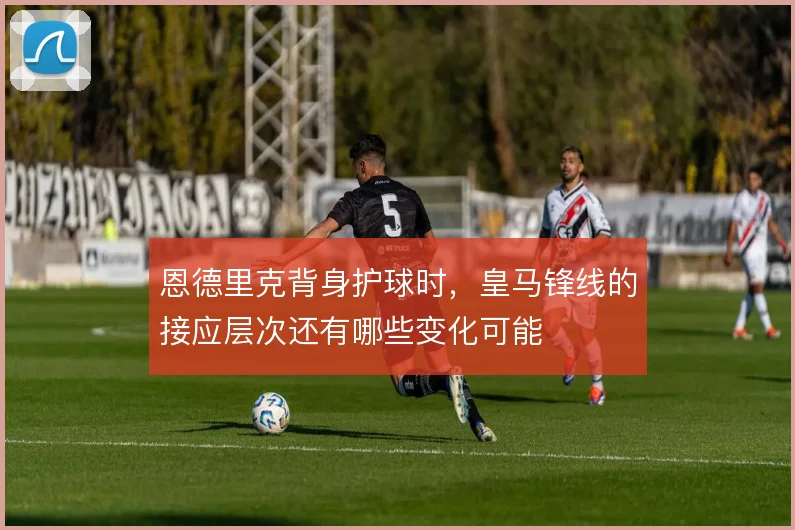 恩德里克背身护球时，皇马锋线的接应层次还有哪些变化可能