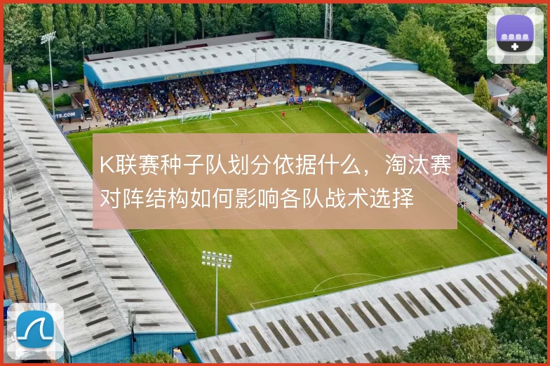 K联赛种子队划分依据什么,淘汰赛对阵结构如何影响各队战术选择