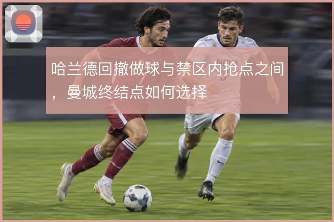 哈兰德回撤做球与禁区内抢点之间,曼城终结点如何选择