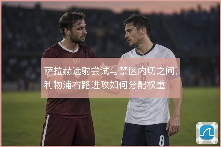 萨拉赫远射尝试与禁区内切之间,利物浦右路进攻如何分配权重