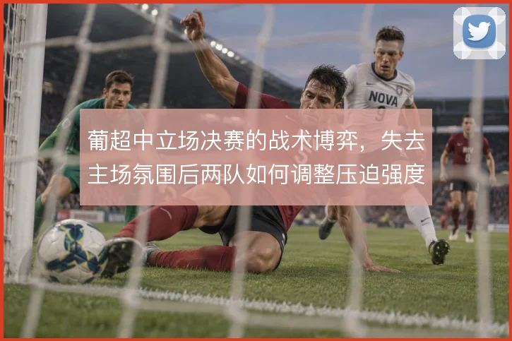葡超中立场决赛的战术博弈,失去主场氛围后两队如何调整压迫强度
