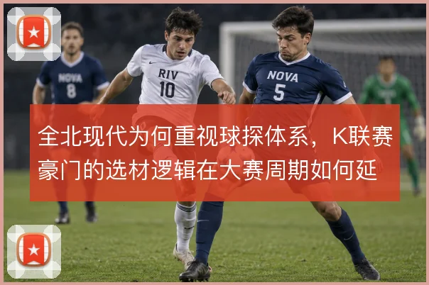 全北现代为何重视球探体系,K联赛豪门的选材逻辑在大赛周期如何延续