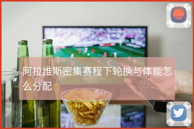 阿拉维斯密集赛程下轮换与体能怎么分配