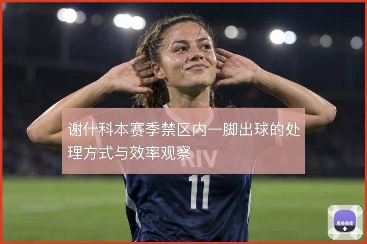 谢什科本赛季禁区内一脚出球的处理方式与效率观察