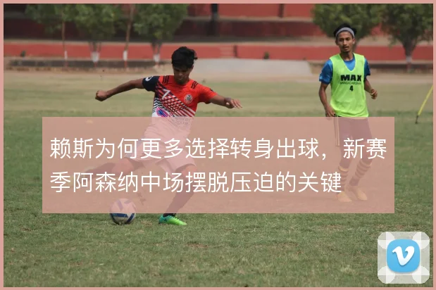赖斯为何更多选择转身出球,新赛季阿森纳中场摆脱压迫的关键