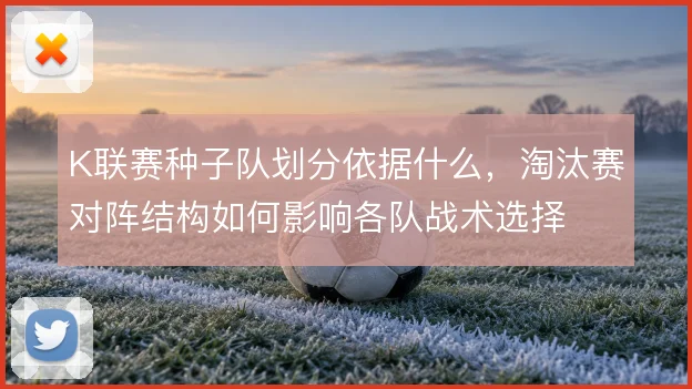 K联赛种子队划分依据什么,淘汰赛对阵结构如何影响各队战术选择