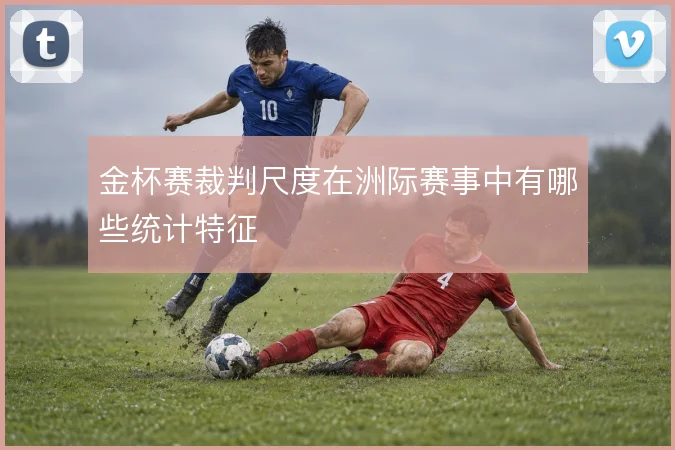 金杯赛裁判尺度在洲际赛事中有哪些统计特征